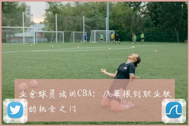 业余球员试训CBA：从草根到职业联赛的机会之门