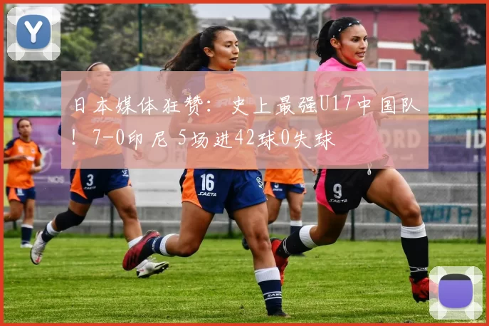 日本媒体狂赞：史上最强U17中国队！7-0印尼 5场进42球0失球