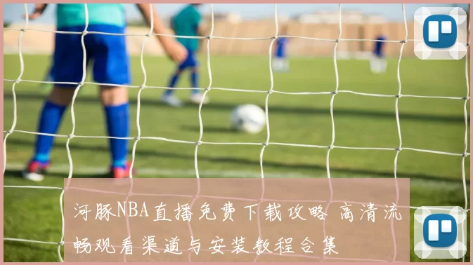 河豚NBA直播免费下载攻略 高清流畅观看渠道与安装教程合集