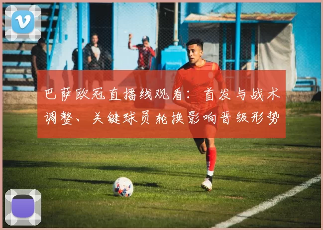 巴萨欧冠直播线观看：首发与战术调整、关键球员轮换影响晋级形势与看点