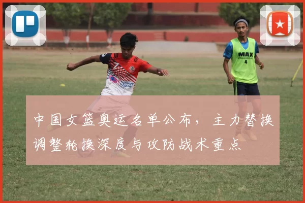 中国女篮奥运名单公布，主力替换调整轮换深度与攻防战术重点