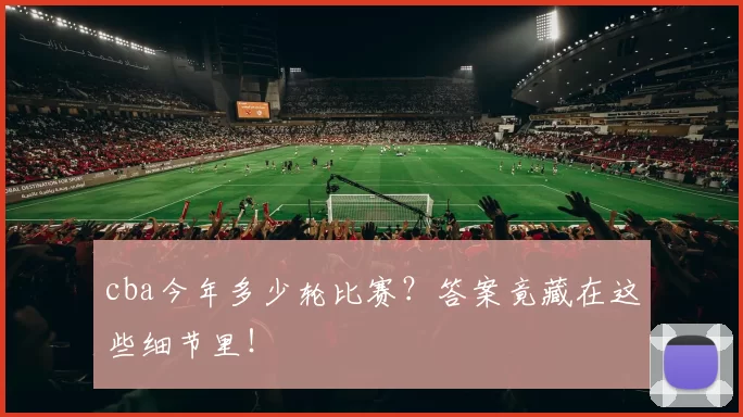 cba今年多少轮比赛？答案竟藏在这些细节里！