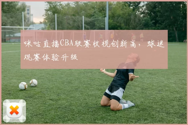 咪咕直播CBA联赛收视创新高，球迷观赛体验升级