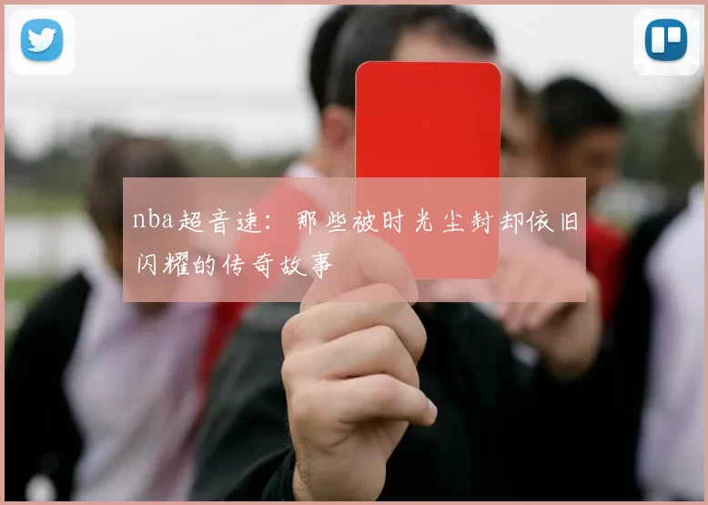 nba超音速:那些被时光尘封却依旧闪耀的传奇故事