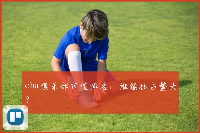 cba俱乐部市值排名，谁能独占鳌头？