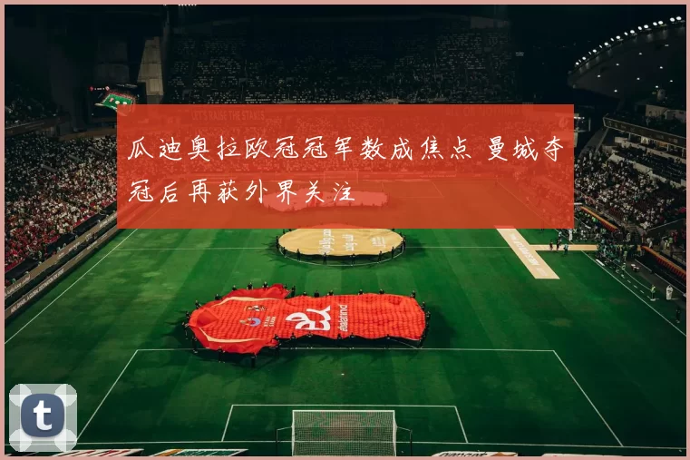 瓜迪奥拉欧冠冠军数成焦点 曼城夺冠后再获外界关注