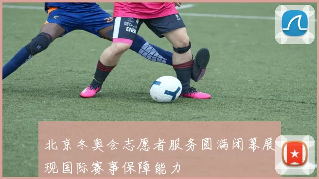 北京冬奥会志愿者服务圆满闭幕展现国际赛事保障能力