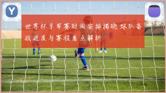 世界杯季军赛时间安排揭晓 球队备战进度与赛程看点解析