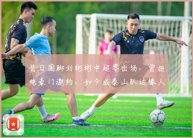 昔日国脚刘彬彬中超零出场，曾拒绝豪门邀约，如今成泰山队边缘人_韩鹏_埃里克_战术