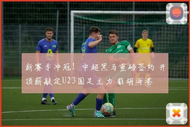 新赛季冲冠！中超黑马重磅签约 开顶薪敲定U23国足主力 截胡海港