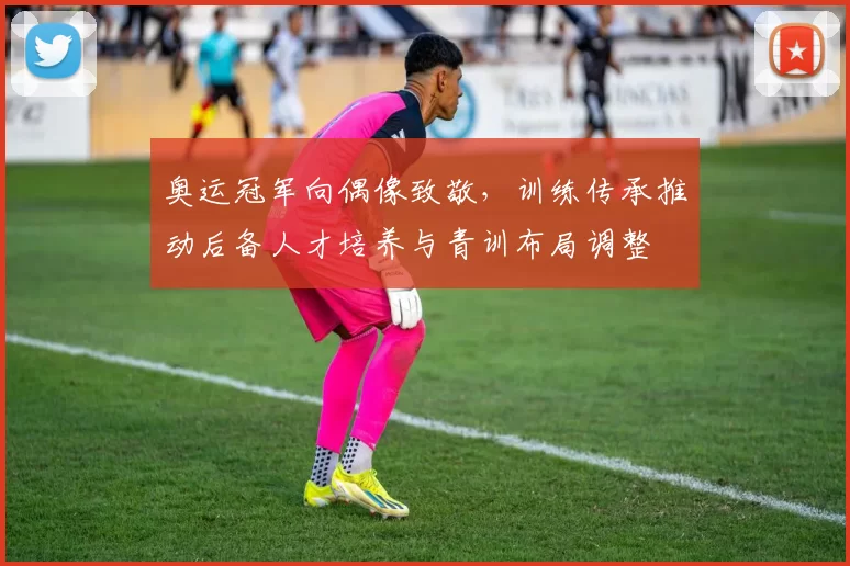 奥运冠军向偶像致敬,训练传承推动后备人才培养与青训布局调整