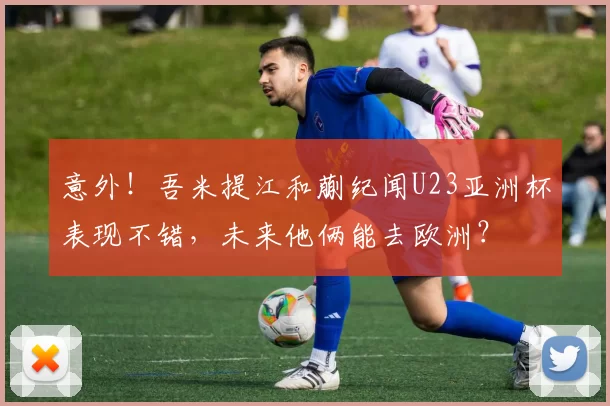 意外!吾米提江和蒯纪闻U23亚洲杯表现不错,未来他俩能去欧洲?
