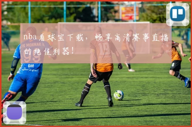 nba看球宝下载，畅享高清赛事直播的绝佳利器！