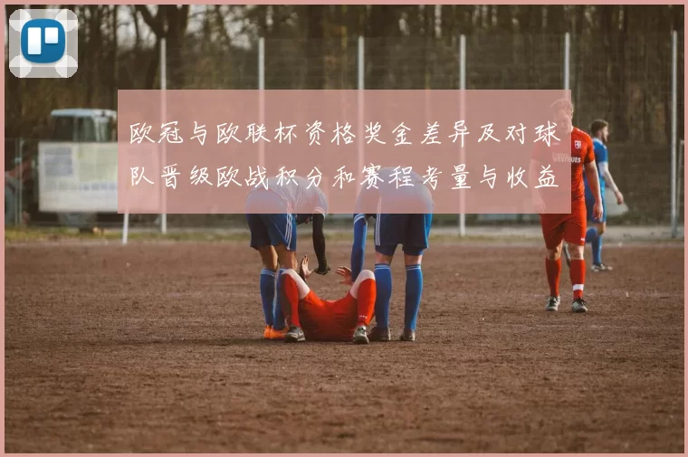 欧冠与欧联杯资格奖金差异及对球队晋级欧战积分和赛程考量与收益