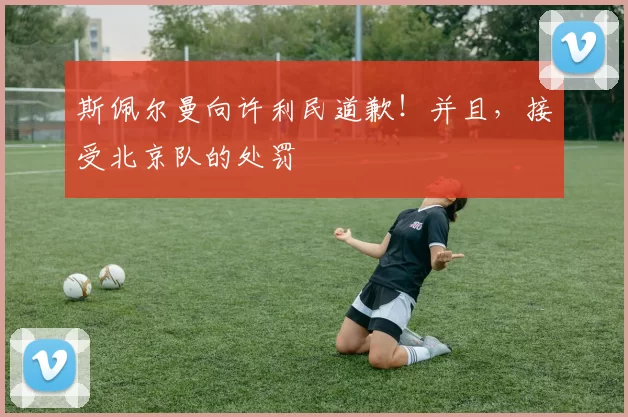 斯佩尔曼向许利民道歉！并且，接受北京队的处罚