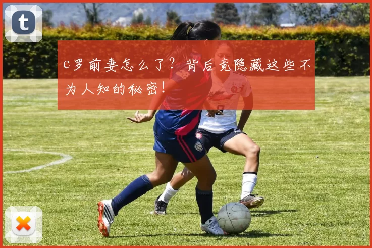 c罗前妻怎么了?背后竟隐藏这些不为人知的秘密!