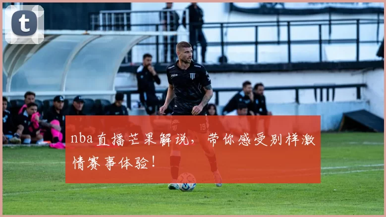 nba直播芒果解说，带你感受别样激情赛事体验！