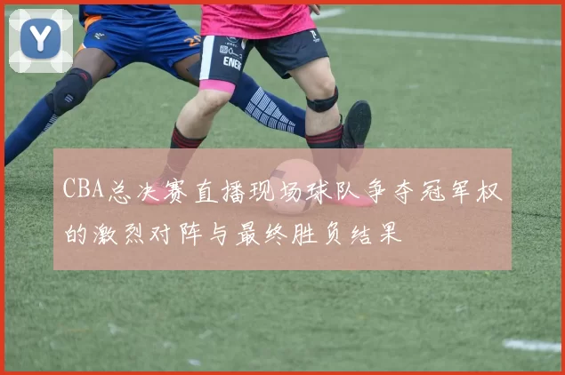 CBA总决赛直播现场球队争夺冠军权的激烈对阵与最终胜负结果