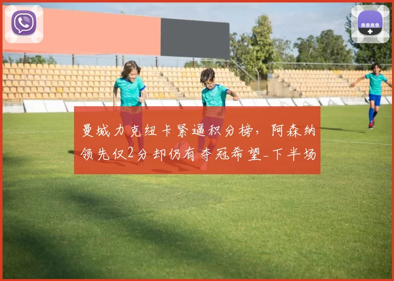 曼城力克纽卡紧逼积分榜，阿森纳领先仅2分却仍有夺冠希望_下半场_哈兰德_核心