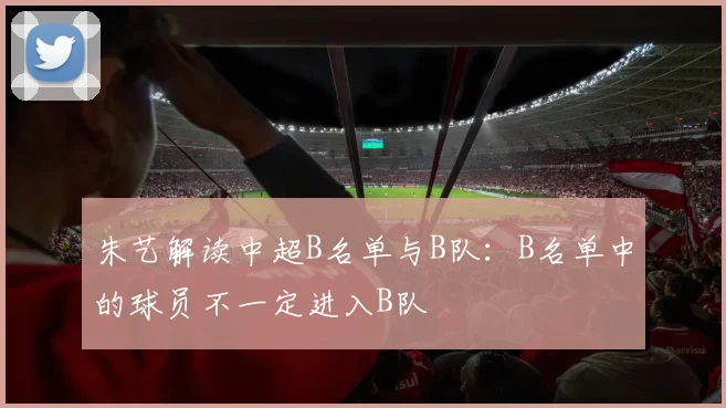 朱艺解读中超B名单与B队:B名单中的球员不一定进入B队