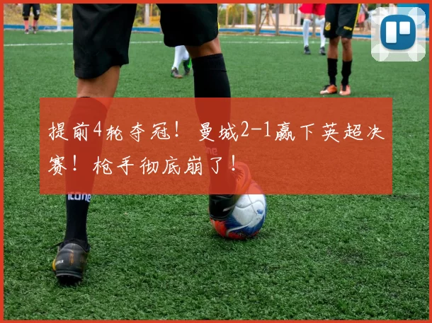 提前4轮夺冠！曼城2-1赢下英超决赛！枪手彻底崩了！