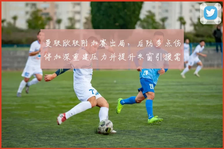 曼联欧联附加赛出局，后防多点伤停加深重建压力并提升冬窗引援需求