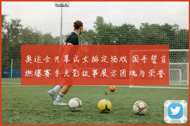 奥运会开幕式女排定场戏 国手誓言燃爆赛季光影故事展示团魂与荣誉