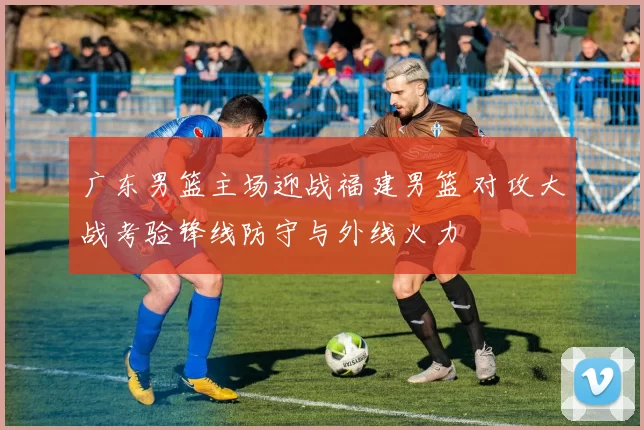 广东男篮主场迎战福建男篮 对攻大战考验锋线防守与外线火力