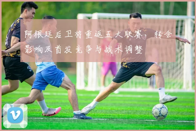 阿根廷后卫将重返五大联赛，转会影响及首发竞争与战术调整