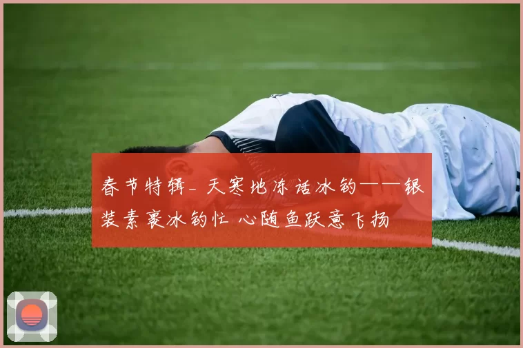 春节特辑_ 天寒地冻话冰钓——银装素裹冰钓忙 心随鱼跃意飞扬