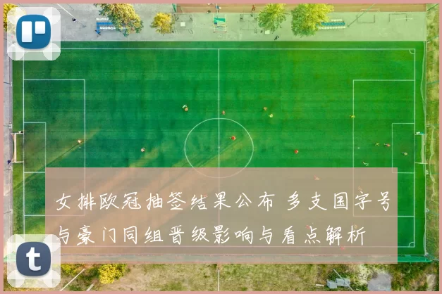 女排欧冠抽签结果公布 多支国字号与豪门同组晋级影响与看点解析