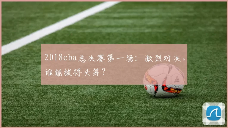 2018cba总决赛第一场：激烈对决，谁能拔得头筹？