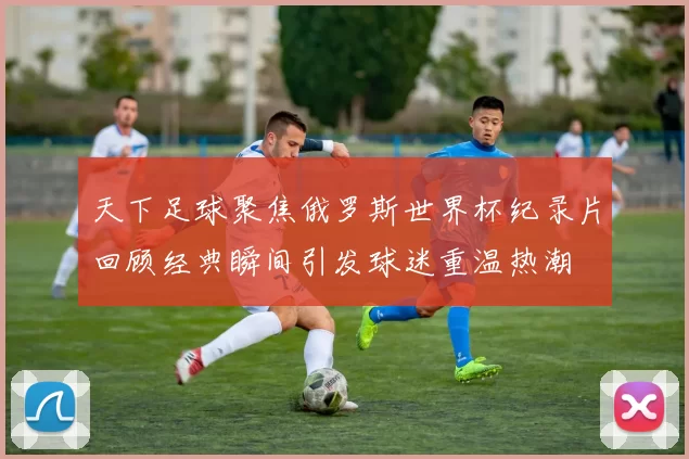 天下足球聚焦俄罗斯世界杯纪录片回顾经典瞬间引发球迷重温热潮