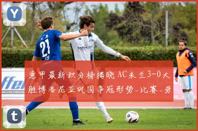 意甲最新积分榜揭晓 AC米兰3-0大胜博洛尼亚巩固争冠形势_比赛_劳塔罗_欧冠