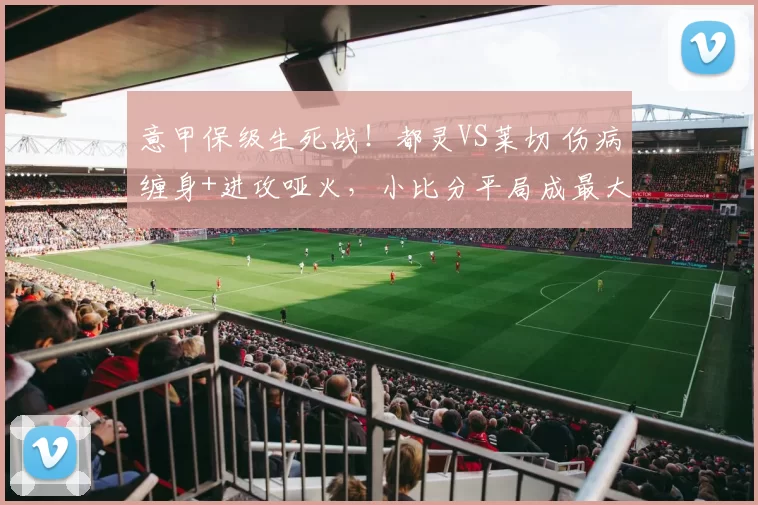 意甲保级生死战!都灵VS莱切 伤病缠身+进攻哑火,小比分平局成最大可能?_球员_预测_核心