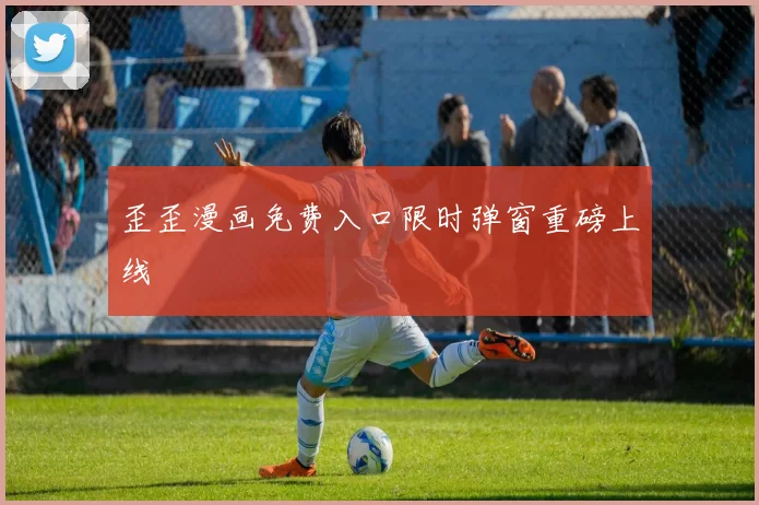 歪歪漫画免费入口限时弹窗重磅上线奷