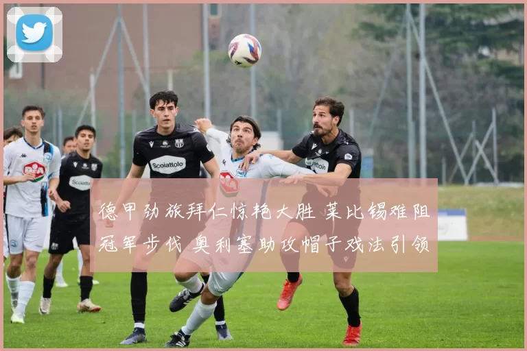 德甲劲旅拜仁惊艳大胜 莱比锡难阻冠军步伐 奥利塞助攻帽子戏法引领狂潮_比赛_比分_破门