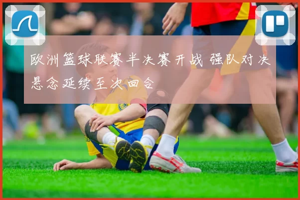 欧洲篮球联赛半决赛开战 强队对决悬念延续至次回合