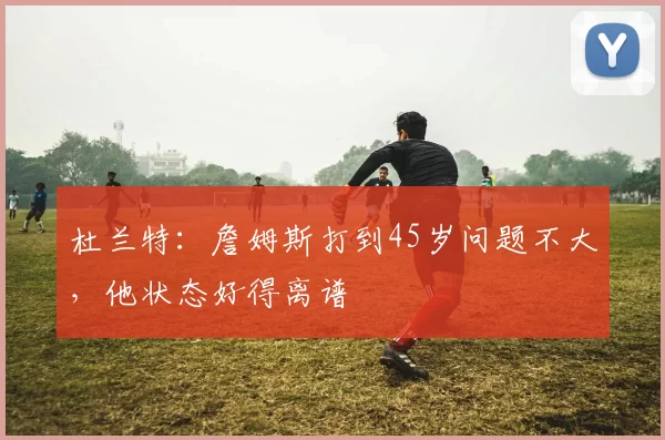 杜兰特：詹姆斯打到45岁问题不大，他状态好得离谱