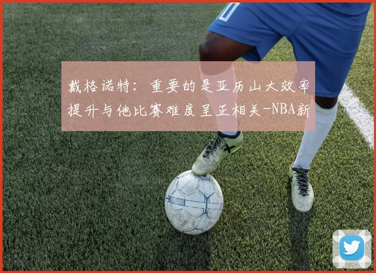 戴格诺特:重要的是亚历山大效率提升与他比赛难度呈正相关-NBA新闻