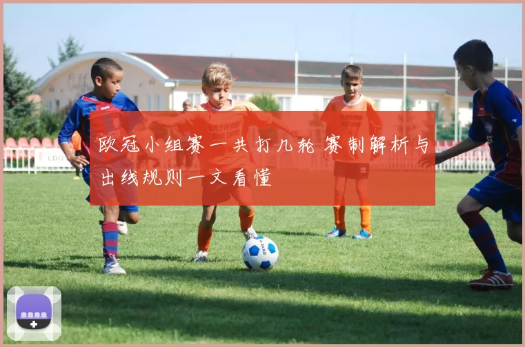 欧冠小组赛一共打几轮 赛制解析与出线规则一文看懂