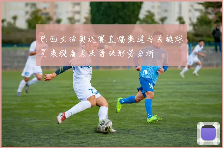 巴西女排奥运赛直播渠道与关键球员表现看点及晋级形势分析