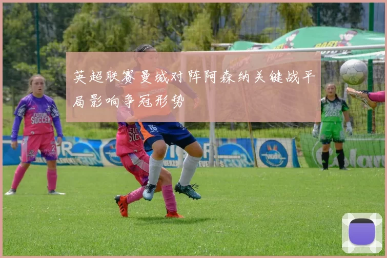 英超联赛曼城对阵阿森纳关键战平局影响争冠形势