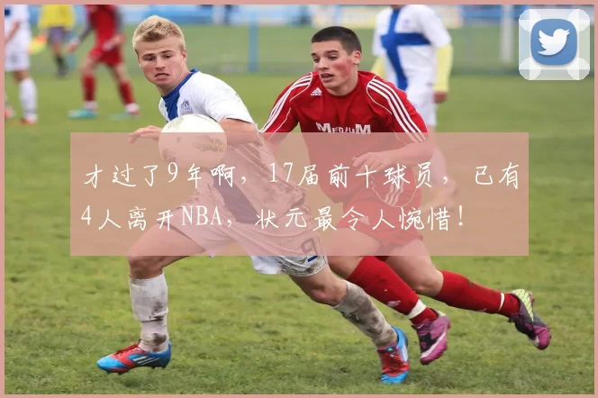 才过了9年啊,17届前十球员,已有4人离开NBA,状元最令人惋惜!