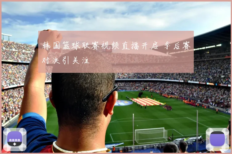 韩国篮球联赛视频直播开启 季后赛对决引关注