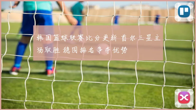 韩国篮球联赛比分更新 首尔三星主场取胜 稳固排名争夺优势