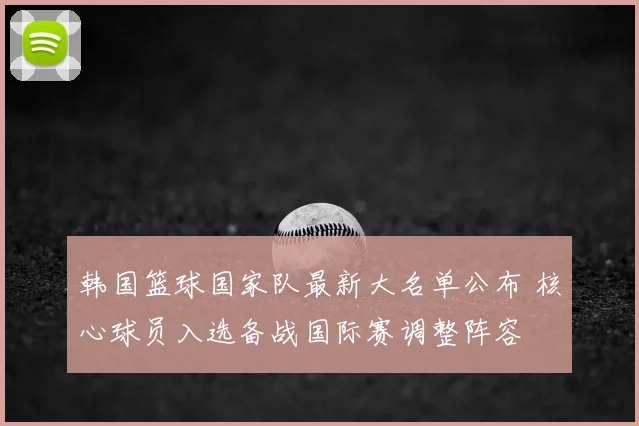 韩国篮球国家队最新大名单公布 核心球员入选备战国际赛调整阵容