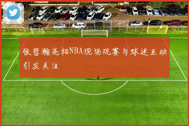 张哲瀚亮相NBA现场观赛与球迷互动引发关注