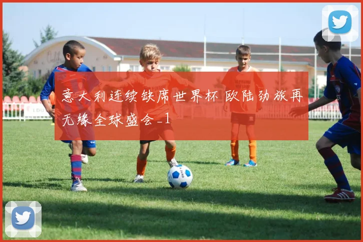 意大利连续缺席世界杯 欧陆劲旅再无缘全球盛会_1