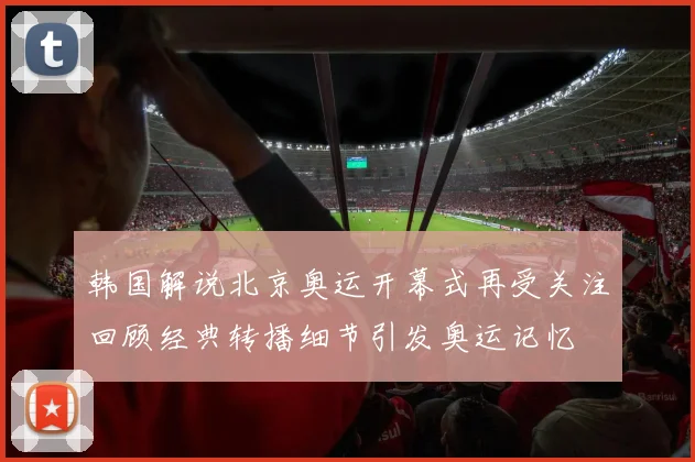 韩国解说北京奥运开幕式再受关注回顾经典转播细节引发奥运记忆